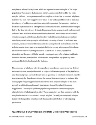 New sample was released daily and was kept in the field for at least five days. The
     sample was released in replicates, which are representative subsamples of the larger
     population. This ensures that complete call procedures were followed for the entire
     sample.  At least 7 attempts were made to complete an interview at sampled telephone 
     number. The calls were staggered over times of day and days of the week to maximize
     the chances of making contact with a potential respondent. Each number received at
     least one daytime call in an attempt to find someone available. For the landline sample,
     half of the time interviewers first asked to speak with the youngest adult male currently
     at home. If no male was at home at the time of the call, interviewers asked to speak
     with the youngest adult female. For the other half of the contacts interviewers first
     asked to speak with the youngest adult female currently at home. If no female was
     available, interviewers asked to speak with the youngest adult male at home. For the
     cellular sample, interviews were conducted with the person who answered the phone.
     Interviewers verified that the person was an adult and in a safe place before
     administering the survey. Cellular sample respondents were offered a post-paid cash
     incentive for their participation. All interviews completed on any given day were
     considered to be the final sample for that day.


     Non-response in telephone interviews produces some known biases in survey-derived
     estimates because participation tends to vary for different subgroups of the population,
     and these subgroups are likely to vary also on questions of substantive interest. In order
     to compensate for these known biases, the sample data are weighted in analysis. The
     demographic weighting parameters are derived from a special analysis of the most
     recently available Census Bureau’s March 2009 Annual Social and Economic
     Supplement. This analysis produces population parameters for the demographic
     characteristics of adults age 18 or older. These parameters are then compared with the
     sample characteristics to construct sample weights. The weights are derived using an
     iterative technique that simultaneously balances the distribution of all weighting
     parameters.




     Quantitative Survey Design and Data Collection Procedures

Pew Internet & American Life Project                                                 Government Online | 74
     Effects of Sample Design on Statistical Inference
 