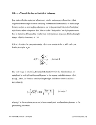 Quantitative Survey Design and Data Collection Procedures


    Effects of Sample Design on Statistical Inference


    Post-data collection statistical adjustments require analysis procedures that reflect
    departures from simple random sampling. PSRAI calculates the effects of these design
    features so that an appropriate adjustment can be incorporated into tests of statistical
    significance when using these data. The so-called "design effect" or deff represents the
    loss in statistical efficiency that results from systematic non-response. The total sample
    design effect for this survey is 1.18.


    PSRAI calculates the composite design effect for a sample of size n, with each case
    having a weight, wi as:




    In a wide range of situations, the adjusted standard error of a statistic should be
    calculated by multiplying the usual formula by the square root of the design effect
    (√deff ). Thus, the formula for computing the 95% confidence interval around a
    percentage is:




    where p^ is the sample estimate and n is the unweighted number of sample cases in the
    group being considered.


    The survey’s margin of error is the largest 95% confidence interval for any estimated
     proportion based on the total sample—
Pew Internet & American Life Project         the one around 50%. For example, the margin of
                                                                                Government Online | 75

    error for the entire sample is ±3.8%. This means that in 95 out every 100 samples drawn
    using the same methodology, estimated proportions based on the entire sample will be
 