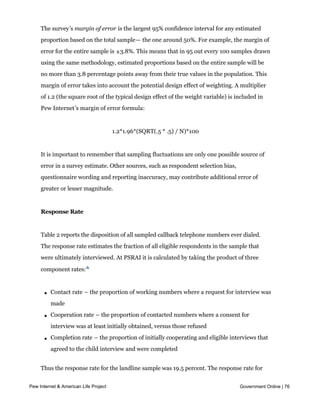 group being considered.


     The survey’s margin of error is the largest 95% confidence interval for any estimated
     proportion based on the total sample— the one around 50%. For example, the margin of
     error for the entire sample is ±3.8%. This means that in 95 out every 100 samples drawn
     using the same methodology, estimated proportions based on the entire sample will be
     no more than 3.8 percentage points away from their true values in the population. This
     margin of error takes into account the potential design effect of weighting. A multiplier
     of 1.2 (the square root of the typical design effect of the weight variable) is included in
     Pew Internet’s margin of error formula:


                                       1.2*1.96*(SQRT(.5 * .5) / N)*100


     It is important to remember that sampling fluctuations are only one possible source of
     error in a survey estimate. Other sources, such as respondent selection bias,
     questionnaire wording and reporting inaccuracy, may contribute additional error of
     greater or lesser magnitude.


     Response Rate


     Table 2 reports the disposition of all sampled callback telephone numbers ever dialed.
     The response rate estimates the fraction of all eligible respondents in the sample that
     were ultimately interviewed. At PSRAI it is calculated by taking the product of three

     component rates: 6


       l   Contact rate – the proportion of working numbers where a request for interview was
           made

       l   Cooperation rate – the proportion of contacted numbers where a consent for
           interview was at least initially obtained, versus those refused

       l   Completion rate – the proportion of initially cooperating and eligible interviews that
           agreed to the child interview and were completed


     Thus the response rate for the landline sample was 19.5 percent. The response rate for
     the cellular sample was 18.8 percent.
Pew Internet & American Life Project                                                  Government Online | 76
 