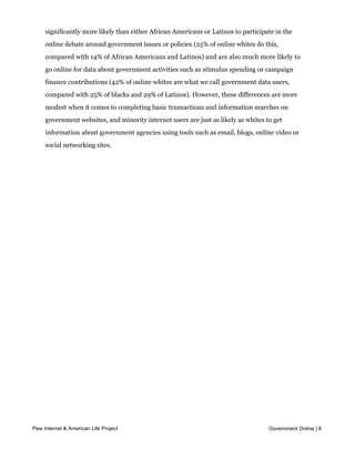 There are also racial differences in the use of online government services. Whites are
     significantly more likely than either African Americans or Latinos to participate in the
     online debate around government issues or policies (25% of online whites do this,
     compared with 14% of African Americans and Latinos) and are also much more likely to
     go online for data about government activities such as stimulus spending or campaign
     finance contributions (42% of online whites are what we call government data users,
     compared with 25% of blacks and 29% of Latinos). However, these differences are more
     modest when it comes to completing basic transactions and information searches on
     government websites, and minority internet users are just as likely as whites to get
     information about government agencies using tools such as email, blogs, online video or
     social networking sites.




Pew Internet & American Life Project                                                Government Online | 8
 