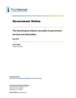 Government Online


      The internet gives citizens new paths to government
      services and information.

      April 2010


      Aaron Smith
      Research Specialist




View Report Online:
http://pewinternet.org/Reports/2010/Government-Online.aspx




Pew Internet & American Life Project
An initiative of the Pew Research Center
1615 L St., NW – Suite 700
Washington, D.C. 20036

202-419-4500 | pewinternet.org
 