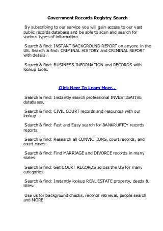 Government Records Registry Search

 By subscribing to our service you will gain access to our vast
public records database and be able to scan and search for
various types of information.

Search & find: INSTANT BACKGROUND REPORT on anyone in the
US. Search & find: CRIMINAL HISTORY and CRIMINAL REPORT
with details.

 Search & find: BUSINESS INFORMATION and RECORDS with
lookup tools.



                  Click Here To Learn More..

 Search & find: Instantly search professional INVESTIGATIVE
databases.

 Search & find: CIVIL COURT records and resources with our
lookup.

 Search & find: Fast and Easy search for BANKRUPTCY records
reports.

 Search & find: Research all CONVICTIONS, court records, and
court cases.

 Search & find: Find MARRIAGE and DIVORCE records in many
states.

 Search & find: Get COURT RECORDS across the US for many
categories.

 Search & find: Instantly lookup REAL ESTATE property, deeds &
titles.

 Use us for background checks, records retrieval, people search
and MORE!
 
