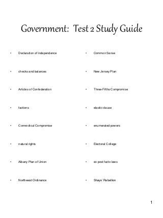 1
Government: Test 2 Study Guide
• Declaration of Independence
• checks and balances
• Articles of Confederation
• factions
• Connecticut Compromise
• natural rights
• Albany Plan of Union
• Northwest Ordinance
• Common Sense
• New Jersey Plan
• Three-Fifths Compromise
• elastic clause
• enumerated powers
• Electoral College
• ex post facto laws
• Shays’ Rebellion
 