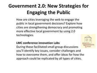 Government 2.0: New Strategies for
      Engaging the Public
   How are cities leveraging the web to engage the
   public in local government decisions? Explore how
   cities are strengthening democracy and promoting
   more effective local government by using 2.0
   technologies.

   LMC conference innovation Labs
   During these facilitated small group discussions
   you’ll identify key issues, consider challenges and
   how to overcome them, and offer ideas for how the
   approach could be replicated by all types of cities.
 