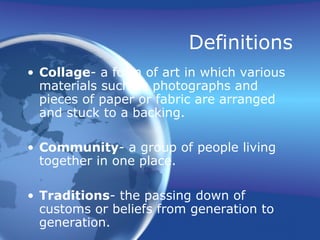Definitions
• Collage- a form of art in which various
materials such as photographs and
pieces of paper or fabric are arranged
and stuck to a backing.
• Community- a group of people living
together in one place.
• Traditions- the passing down of
customs or beliefs from generation to
generation.
 