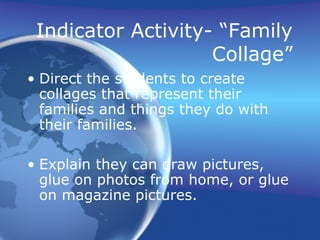 Indicator Activity- “Family
Collage”
• Direct the students to create
collages that represent their
families and things they do with
their families.
• Explain they can draw pictures,
glue on photos from home, or glue
on magazine pictures.
 