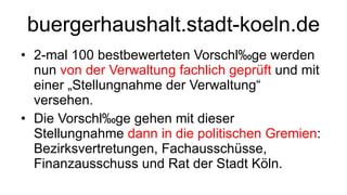 buergerhaushalt.stadt-koeln.de 2-mal 100 bestbewerteten Vorschläge werden nun  von der Verwaltung fachlich geprüft  und mit einer „Stellungnahme der Verwaltung“ versehen.  Die Vorschläge gehen mit dieser Stellungnahme  dann in die politischen Gremien : Bezirksvertretungen, Fachausschüsse, Finanzausschuss und Rat der Stadt Köln.  