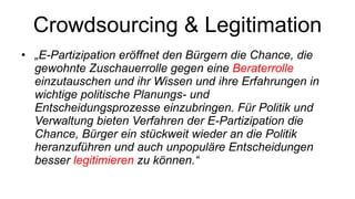 Crowdsourcing & Legitimation „ E-Partizipation eröffnet den Bürgern die Chance, die gewohnte Zuschauerrolle gegen eine  Beraterrolle  einzutauschen und ihr Wissen und ihre Erfahrungen in wichtige politische Planungs- und Entscheidungsprozesse einzubringen. Für Politik und Verwaltung bieten Verfahren der E-Partizipation die Chance, Bürger ein stückweit wieder an die Politik heranzuführen und auch unpopuläre Entscheidungen besser  legitimieren  zu können.“ 