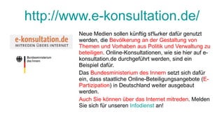 http://www.e-konsultation.de/ Neue Medien sollen künftig stärker dafür genutzt werden, die  Bevölkerung an der Gestaltung von Themen und Vorhaben aus Politik und Verwaltung zu beteiligen . Online-Konsultationen, wie sie hier auf e-konsultation.de durchgeführt werden, sind ein Beispiel dafür. Das  Bundesministerium des Innern  setzt sich dafür ein, dass staatliche Online-Beteiligungsangebote ( E-Partizipation ) in Deutschland weiter ausgebaut werden. Auch Sie können über das Internet mitreden . Melden Sie sich für unseren  Infodienst  an! 