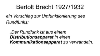 Bertolt Brecht 1927/1932 ein Vorschlag zur Umfunktionierung des Rundfunks:  „Der Rundfunk ist aus einem  Distributionsapparat  in einen  Kommunikationsapparat  zu verwandeln.  