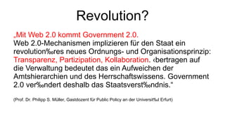 Revolution? „ Mit Web 2.0 kommt Government 2.0.  Web 2.0‐Mechanismen implizieren für den Staat ein revolutionäres neues Ordnungs‐ und Organisationsprinzip:  Transparenz, Partizipation, Kollaboration . Übertragen auf die Verwaltung bedeutet das ein Aufweichen der Amtshierarchien und des Herrschaftswissens. Government 2.0 verändert deshalb das Staatsverständnis.“  (Prof. Dr. Philipp S. Müller, Gastdozent für Public Policy an der Universität Erfurt)  