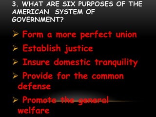 3. WHAT ARE SIX PURPOSES OF THE
AMERICAN SYSTEM OF
GOVERNMENT?
 Form a more perfect union
 Establish justice
 Insure domestic tranquility
 Provide for the common
defense
 Promote the general
welfare
 