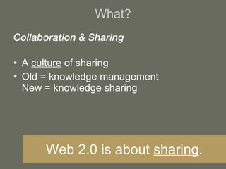 What? Collaboration & Sharing A  culture  of sharing Old = knowledge management New = knowledge sharing Web 2.0 is about  sharing . 