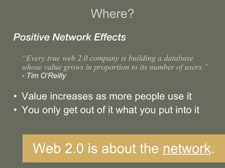 Where? Positive Network Effects “ Every true web 2.0 company is building a database whose value grows in proportion to its number of users.” - Tim O’Reilly Value increases as more people use it You only get out of it what you put into it Web 2.0 is about the  network . 