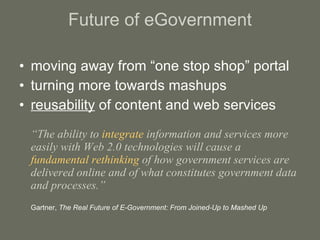 Future of eGovernment moving away from “one stop shop” portal turning more towards mashups reusability  of content and web services “ The ability to  integrate  information and services more easily with Web 2.0 technologies will cause a  fundamental rethinking  of how government services are delivered online and of what constitutes government data and processes.” Gartner,  The Real Future of E-Government: From Joined-Up to Mashed Up 