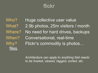 flickr Who? Huge collective user value What?   2.9b photos, 25m visitors / month Where? No need for hard drives, backups When? Conversational, real-time Why? Flickr’s commodity is photos… files . Architecture can apply to anything that needs to be hosted, viewed, tagged, sorted, etc. 