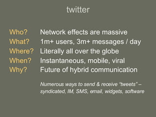 twitter Who? Network effects are massive What?   1m+ users, 3m+ messages / day Where? Literally all over the globe When? Instantaneous, mobile, viral  Why? Future of hybrid communication Numerous ways to send & receive “tweets” – syndicated, IM, SMS, email, widgets, software 