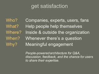 get satisfaction Who? Companies, experts, users, fans What?   Help people help themselves Where? Inside & outside the organization When? Whenever there’s a question Why? Meaningful engagement People-powered architecture for Q&A,  discussion, feedback, and the chance for users  to share their expertise. 