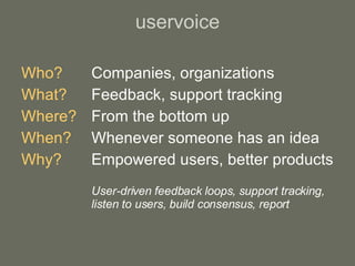 uservoice Who? Companies, organizations What?   Feedback, support tracking Where? From the bottom up When? Whenever someone has an idea Why? Empowered users, better products User-driven feedback loops, support tracking,  listen to users, build consensus, report 