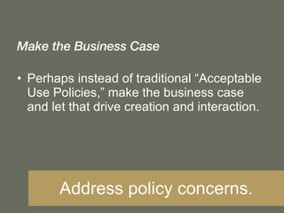Make the Business Case Perhaps instead of traditional “Acceptable Use Policies,” make the business case and let that drive creation and interaction. Address policy concerns. 