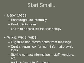Start Small... Baby Steps Encourage use internally Productivity gains Learn to appreciate the technology Wikis, wikis, wikis! Organize and record notes from meetings Central repository for login information/web tools Storing contact information – staff, vendors, etc. Various “one-stop” projects 