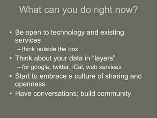 What can you do right now? Be open to technology and existing services think outside the box Think about your data in “layers” for google, twitter, iCal, web services Start to embrace a culture of sharing and openness Have conversations; build community 