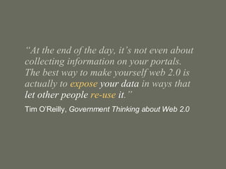 “ At the end of the day, it’s not even about collecting information on your portals.  The best way to make yourself web 2.0 is actually to  expose  your data  in ways that  let other people  re-use  it .” Tim O’Reilly,  Government Thinking about Web 2.0 