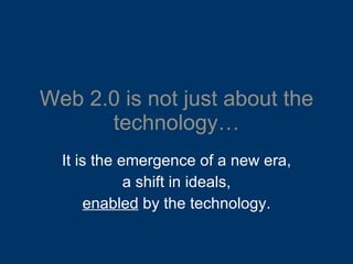 Web 2.0 is not just about the technology… It is the emergence of a new era, a shift in ideals, enabled  by the technology. 