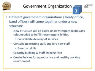 Government Organization
• Different government organizations (Treaty office,
band offices) will come together under a new
structure
– New Structure will be based on new responsibilities and
roles needed to fulfill those responsibilities
• Consolidate delivery of services
– Consolidate existing staff, and hire new staff
• Based on skills
– Capacity building & Staff Training Plan
– Create Policies for a productive and healthy working
environment
3
 