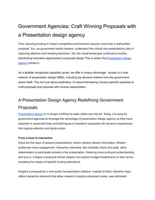 Government Agencies: Craft Winning Proposals with
a Presentation design agency
First, securing funding in today's competitive environment requires more than a well-written
proposal. You, as government sector leaders, understand the critical role presentations play in
capturing attention and swaying decisions. Yet, the visual landscape continues to evolve,
demanding innovative approaches to proposal design.This is where the Presentation design
agency comes in.
As a globally recognized capability center, we offer a unique advantage: access to a vast
network of presentation design SMEs, including top decision-makers from the government
sector itself. This isn't just about aesthetics; it's about harnessing industry-specific expertise to
craft proposals that resonate with diverse stakeholders.
A Presentation Design Agency Redefining Government
Proposals
Presentation design is no longer confined to static slides and clip art. Today, it is easy for
government agencies to leverage the advantage of presentation design agency as they have
expertise in advanced tools and techniques to transform proposals into dynamic experiences
that capture attention and ignite action.
From Linear to Interactive
Gone are the days of passive presentations, where viewers absorb information. Modern
audiences crave engagement. Interactive elements, like clickable charts and polls, allow
stakeholders to participate actively in the presentation, fostering more profound understanding
and buy-in. Imagine a proposal where viewers can explore budget breakdowns on their terms,
revealing the impact of specific funding allocations.
Imagine a proposal for a new public transportation initiative. Instead of static ridership maps,
utilize interactive elements that allow viewers to explore proposed routes, see estimated
 