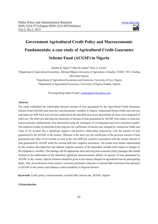 Public Policy and Administration Research                                                                www.iiste.org
ISSN 2224-5731(Paper) ISSN 2225-0972(Online)
Vol.2, No.2, 2012



         Government Agricultural Credit Policy and Macroeconomic
        Fundamentals: a case study of Agricultural Credit Guarantee
                                    Scheme Fund (ACGSF) in Nigeria

                                      Sunday B. Akpan1* Obot D. Akpan2 Ubon A. Essien3
1
    Department of Agricultural Economics, Michael Okpara University of Agriculture, Umudike. P.M.B. 7267, Umuhia,
                                                      Abia State Nigeria.
                   2
                       Department of Agricultural Economics and Extension, University of Uyo, Nigeria
                       3
                           Department of Agricultural Economics, University of Nigeria Nsukka, Nigeria


                                   *Corresponding author E-mail: sundayakpan10@yahoo.com


Abstract
The study established the relationship between amount of loan guaranteed by the Agricultural Credit Guarantee
Scheme Fund (ACGSF) and some key macroeconomic variables in Nigeria. Augmented Dickey-Fuller unit root test
and improved ADF-GLS unit root test conducted on the specified time series showed that all series were integrated of
order one. The short-run and long-run elasticities of amount of loan guaranteed by ACGSF with respect to some key
macro-economic fundamentals were determined using the techniques of co-integration and error correction models.
The empirical results revealed that in the long run, the coefficients of interest rate charged by commercial banks and
value of oil revenue has a significant negative and positive relationship respectively with the amount of loan
guaranteed by the ACGSF in the country. Whereas in the short run, the coefficients of the previous amount of loan
guaranteed and value of oil revenue as well as the real GDP has a positive association with the current amount of
loan guaranteed by ACGSF while the external debt has a negative association. The results were further substantiated
by the variance decomposition and impulse response analysis of the dependent variable with respect to changes in
the explanatory variables. The findings call for appropriate short and long term economic policy packages that should
focused on the stabilization of the identified significant macroeconomic shifters of amount of loan guaranteed by
ACGSF in the country. Special attention should be given to the interest charged on agricultural loan by participating
banks. Also, diversification of the country’s economy and drastic reduction in external debt would boost the operation
of ACGSF in the country and enhances credit availability to Nigerian farmers.


Keywords: Credit, policy, macroeconomic, external debt, interest rate, ACGSF, Nigeria


1.0 Introduction



                                                              61
 