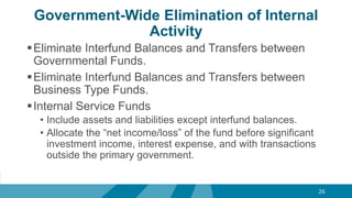Government-Wide Elimination of Internal
Activity
Eliminate Interfund Balances and Transfers between
Governmental Funds.
Eliminate Interfund Balances and Transfers between
Business Type Funds.
Internal Service Funds
• Include assets and liabilities except interfund balances.
• Allocate the “net income/loss” of the fund before significant
investment income, interest expense, and with transactions
outside the primary government.
26
 