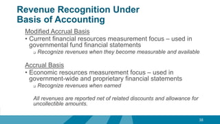 Revenue Recognition Under
Basis of Accounting
Modified Accrual Basis
• Current financial resources measurement focus – used in
governmental fund financial statements
 Recognize revenues when they become measurable and available
Accrual Basis
• Economic resources measurement focus – used in
government-wide and proprietary financial statements
 Recognize revenues when earned
All revenues are reported net of related discounts and allowance for
uncollectible amounts.
38
 