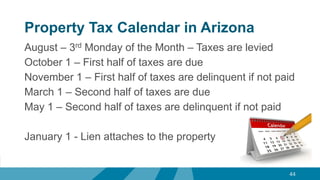 Property Tax Calendar in Arizona
44
August – 3rd Monday of the Month – Taxes are levied
October 1 – First half of taxes are due
November 1 – First half of taxes are delinquent if not paid
March 1 – Second half of taxes are due
May 1 – Second half of taxes are delinquent if not paid
January 1 - Lien attaches to the property
 