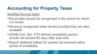 Accounting for Property Taxes
Modified Accrual basis
Receivable should be recognized in the period for which
it is levied
Revenue recognized when levied provided they are also
available
GASB Cod. Sec. P70 defines availability period –
should not exceed 60 days after year-end
Report deferred inflows for assets not received within
period of availability
45
 