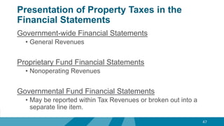 Presentation of Property Taxes in the
Financial Statements
Government-wide Financial Statements
• General Revenues
Proprietary Fund Financial Statements
• Nonoperating Revenues
Governmental Fund Financial Statements
• May be reported within Tax Revenues or broken out into a
separate line item.
47
 