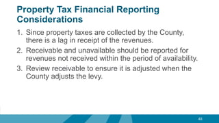 Property Tax Financial Reporting
Considerations
1. Since property taxes are collected by the County,
there is a lag in receipt of the revenues.
2. Receivable and unavailable should be reported for
revenues not received within the period of availability.
3. Review receivable to ensure it is adjusted when the
County adjusts the levy.
48
 