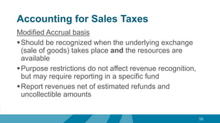 Accounting for Sales Taxes
Modified Accrual basis
Should be recognized when the underlying exchange
(sale of goods) takes place and the resources are
available
Purpose restrictions do not affect revenue recognition,
but may require reporting in a specific fund
Report revenues net of estimated refunds and
uncollectible amounts
50
 
