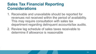 Sales Tax Financial Reporting
Considerations
1. Receivable and unavailable should be reported for
revenues not received within the period of availability.
This may require consultation with sales tax
department regarding delinquent accounts/tax audits.
2. Review lag schedule of sales taxes receivable to
determine if allowance is reasonable
53
 