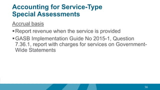 Accounting for Service-Type
Special Assessments
Accrual basis
Report revenue when the service is provided
GASB Implementation Guide No 2015-1, Question
7.36.1, report with charges for services on Government-
Wide Statements
56
 