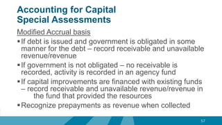 Accounting for Capital
Special Assessments
Modified Accrual basis
If debt is issued and government is obligated in some
manner for the debt – record receivable and unavailable
revenue/revenue
If government is not obligated – no receivable is
recorded, activity is recorded in an agency fund
If capital improvements are financed with existing funds
– record receivable and unavailable revenue/revenue in
the fund that provided the resources
Recognize prepayments as revenue when collected
57
 
