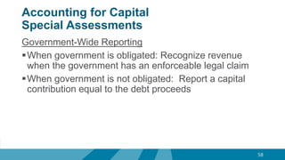 Accounting for Capital
Special Assessments
Government-Wide Reporting
When government is obligated: Recognize revenue
when the government has an enforceable legal claim
When government is not obligated: Report a capital
contribution equal to the debt proceeds
58
 