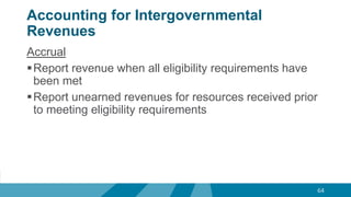 Accounting for Intergovernmental
Revenues
Accrual
Report revenue when all eligibility requirements have
been met
Report unearned revenues for resources received prior
to meeting eligibility requirements
64
 