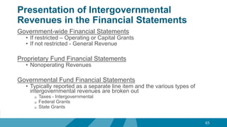 Presentation of Intergovernmental
Revenues in the Financial Statements
Government-wide Financial Statements
• If restricted – Operating or Capital Grants
• If not restricted - General Revenue
Proprietary Fund Financial Statements
• Nonoperating Revenues
Governmental Fund Financial Statements
• Typically reported as a separate line item and the various types of
intergovernmental revenues are broken out
 Taxes - Intergovernmental
 Federal Grants
 State Grants
65
 