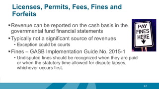 Licenses, Permits, Fees, Fines and
Forfeits
Revenue can be reported on the cash basis in the
governmental fund financial statements
Typically not a significant source of revenues
• Exception could be courts
Fines – GASB Implementation Guide No. 2015-1
• Undisputed fines should be recognized when they are paid
or when the statutory time allowed for dispute lapses,
whichever occurs first.
67
 