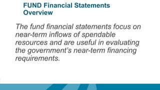 FUND Financial Statements
Overview
The fund financial statements focus on
near-term inflows of spendable
resources and are useful in evaluating
the government’s near-term financing
requirements.
 