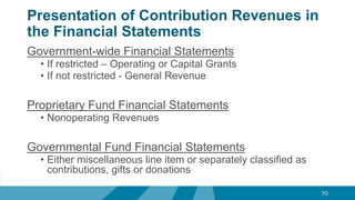 Presentation of Contribution Revenues in
the Financial Statements
Government-wide Financial Statements
• If restricted – Operating or Capital Grants
• If not restricted - General Revenue
Proprietary Fund Financial Statements
• Nonoperating Revenues
Governmental Fund Financial Statements
• Either miscellaneous line item or separately classified as
contributions, gifts or donations
70
 