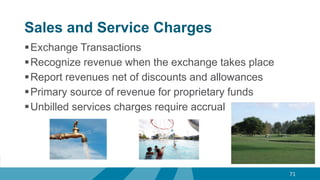 Sales and Service Charges
Exchange Transactions
Recognize revenue when the exchange takes place
Report revenues net of discounts and allowances
Primary source of revenue for proprietary funds
Unbilled services charges require accrual
71
 