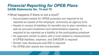 Financial Reporting for OPEB Plans
GASB Statements No. 74 and 75
What happens if there is not a trust?
• Accumulated assets for OPEB purposes are required to be
reported as assets of the employer, commonly as agency fund
• Assets in excess of liabilities for benefits due to plan members, as
well as accrued investment and administrative expense, is
required to be reported as a liability to the participating employer
• An approach similar to plans with a trust related to measurement
of OPEB liabilities, expense, and DIR/DOR is required
• Similar note disclosures and RSI is required
• No OPEB plan assets are incorporated
11
 