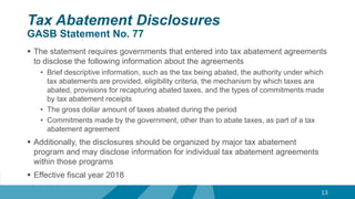 Tax Abatement Disclosures
GASB Statement No. 77
 The statement requires governments that entered into tax abatement agreements
to disclose the following information about the agreements
• Brief descriptive information, such as the tax being abated, the authority under which
tax abatements are provided, eligibility criteria, the mechanism by which taxes are
abated, provisions for recapturing abated taxes, and the types of commitments made
by tax abatement receipts
• The gross dollar amount of taxes abated during the period
• Commitments made by the government, other than to abate taxes, as part of a tax
abatement agreement
 Additionally, the disclosures should be organized by major tax abatement
program and may disclose information for individual tax abatement agreements
within those programs
 Effective fiscal year 2018
13
 